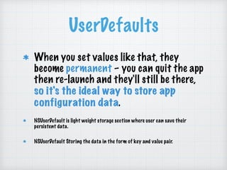 UserDefaults
When you set values like that, they
become permanent – you can quit the app
then re-launch and they'll still be there,
so it's the ideal way to store app
configuration data.
NSUserDefault is light weight storage section where user can save their
persistent data.
NSUserDefault Storing the data in the form of key and value pair.
 