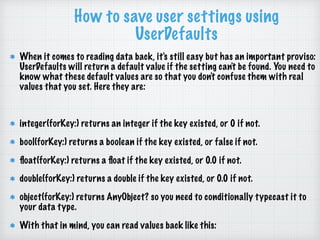 How to save user settings using
UserDefaults
When it comes to reading data back, it's still easy but has an important proviso:
UserDefaults will return a default value if the setting can't be found. You need to
know what these default values are so that you don't confuse them with real
values that you set. Here they are:
integer(forKey:) returns an integer if the key existed, or 0 if not.
bool(forKey:) returns a boolean if the key existed, or false if not.
ﬂoat(forKey:) returns a ﬂoat if the key existed, or 0.0 if not.
double(forKey:) returns a double if the key existed, or 0.0 if not.
object(forKey:) returns AnyObject? so you need to conditionally typecast it to
your data type.
With that in mind, you can read values back like this:
 