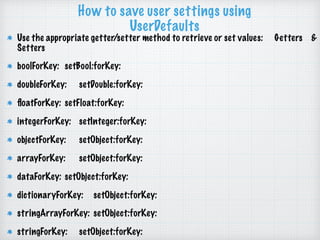 How to save user settings using
UserDefaults
Use the appropriate getter/setter method to retrieve or set values: Getters &
Setters
boolForKey: setBool:forKey:
doubleForKey: setDouble:forKey:
ﬂoatForKey: setFloat:forKey:
integerForKey: setInteger:forKey:
objectForKey: setObject:forKey:
arrayForKey: setObject:forKey:
dataForKey: setObject:forKey:
dictionaryForKey: setObject:forKey:
stringArrayForKey: setObject:forKey:
stringForKey: setObject:forKey:
 