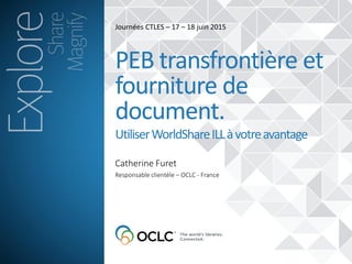 Catherine Furet
PEB transfrontière et
fourniture de
document.
UtiliserWorldShareILLàvotreavantage
Responsable clientèle – OCLC - France
Journées CTLES – 17 – 18 juin 2015
 