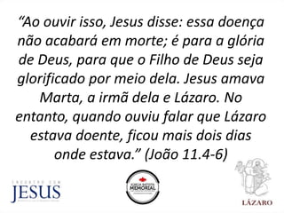 “Ao ouvir isso, Jesus disse: essa doença
não acabará em morte; é para a glória
de Deus, para que o Filho de Deus seja
glorificado por meio dela. Jesus amava
Marta, a irmã dela e Lázaro. No
entanto, quando ouviu falar que Lázaro
estava doente, ficou mais dois dias
onde estava.” (João 11.4-6)
 