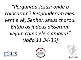 “Perguntou Jesus: onde o
colocaram? Responderam eles:
vem e vê, Senhor. Jesus chorou.
Então os judeus disseram:
vejam como ele o amava!”
(João 11.34-36)
 