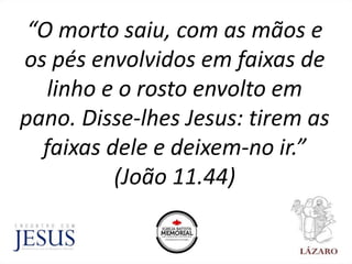 “O morto saiu, com as mãos e
os pés envolvidos em faixas de
linho e o rosto envolto em
pano. Disse-lhes Jesus: tirem as
faixas dele e deixem-no ir.”
(João 11.44)
 