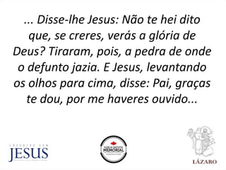 ... Disse-lhe Jesus: Não te hei dito
que, se creres, verás a glória de
Deus? Tiraram, pois, a pedra de onde
o defunto jazia. E Jesus, levantando
os olhos para cima, disse: Pai, graças
te dou, por me haveres ouvido...
 