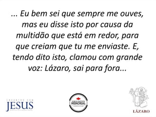 ... Eu bem sei que sempre me ouves,
mas eu disse isto por causa da
multidão que está em redor, para
que creiam que tu me enviaste. E,
tendo dito isto, clamou com grande
voz: Lázaro, sai para fora...
 