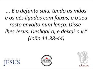 ... E o defunto saiu, tendo as mãos
e os pés ligados com faixas, e o seu
rosto envolto num lenço. Disse-
lhes Jesus: Desligai-o, e deixai-o ir.”
(João 11.38-44)
 