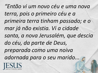 “Então vi um novo céu e uma nova
terra, pois o primeiro céu e a
primeira terra tinham passado; e o
mar já não existia. Vi a cidade
santa, a nova Jerusalém, que descia
do céu, da parte de Deus,
preparada como uma noiva
adornada para o seu marido...
 