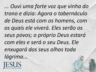 ... Ouvi uma forte voz que vinha do
trono e dizia: Agora o tabernáculo
de Deus está com os homens, com
os quais ele viverá. Eles serão os
seus povos; o próprio Deus estará
com eles e será o seu Deus. Ele
enxugará dos seus olhos toda
lágrima...
 