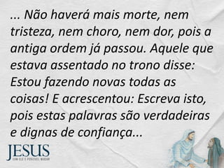 ... Não haverá mais morte, nem
tristeza, nem choro, nem dor, pois a
antiga ordem já passou. Aquele que
estava assentado no trono disse:
Estou fazendo novas todas as
coisas! E acrescentou: Escreva isto,
pois estas palavras são verdadeiras
e dignas de confiança...
 