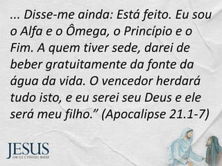 ... Disse-me ainda: Está feito. Eu sou
o Alfa e o Ômega, o Princípio e o
Fim. A quem tiver sede, darei de
beber gratuitamente da fonte da
água da vida. O vencedor herdará
tudo isto, e eu serei seu Deus e ele
será meu filho.” (Apocalipse 21.1-7)
 