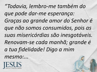 “Todavia, lembro-me também do
que pode dar-me esperança:
Graças ao grande amor do Senhor é
que não somos consumidos, pois as
suas misericórdias são inesgotáveis.
Renovam-se cada manhã; grande é
a tua fidelidade! Digo a mim
mesmo:...
 