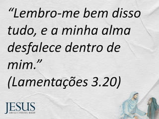 “Lembro-me bem disso
tudo, e a minha alma
desfalece dentro de
mim.”
(Lamentações 3.20)
 