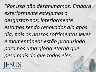 “Por isso não desanimamos. Embora
exteriormente estejamos a
desgastar-nos, interiormente
estamos sendo renovados dia após
dia, pois os nossos sofrimentos leves
e momentâneos estão produzindo
para nós uma glória eterna que
pesa mais do que todos eles...
 