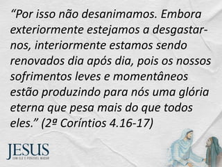 “Por isso não desanimamos. Embora
exteriormente estejamos a desgastar-
nos, interiormente estamos sendo
renovados dia após dia, pois os nossos
sofrimentos leves e momentâneos
estão produzindo para nós uma glória
eterna que pesa mais do que todos
eles.” (2ª Coríntios 4.16-17)
 