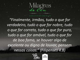 “Finalmente, irmãos, tudo o que for
verdadeiro, tudo o que for nobre, tudo
o que for correto, tudo o que for puro,
tudo o que for amável, tudo o que for
de boa fama, se houver algo de
excelente ou digno de louvor, pensem
nessas coisas.” (Filipenses 4.8)
 