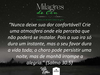 “Nunca deixe sua dor confortável! Crie
uma atmosfera onde ela perceba que
não poderá se instalar. Pois a sua ira só
dura um instante, mas o seu favor dura
a vida toda; o choro pode persistir uma
noite, mas de manhã irrompe a
alegria.” (Salmo 30.5)
 