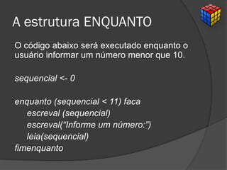 A estrutura ENQUANTO
O código abaixo será executado enquanto o
usuário informar um número menor que 10.
sequencial <- 0
enquanto (sequencial < 11) faca
escreval (sequencial)
escreval(“Informe um número:”)
leia(sequencial)
fimenquanto
 