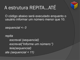 A estrutura REPITA...ATÉ
O código abaixo será executado enquanto o
usuário informar um número menor que 10.
sequencial <- 0
repita
escreval (sequencial)
escreval(“Informe um número:”)
leia(sequencial)
ate (sequencial < 11)
 