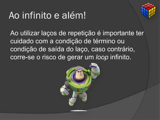 Ao infinito e além!
Ao utilizar laços de repetição é importante ter
cuidado com a condição de término ou
condição de saída do laço, caso contrário,
corre-se o risco de gerar um loop infinito.
 