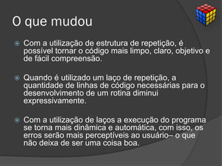 O que mudou
 Com a utilização de estrutura de repetição, é
possível tornar o código mais limpo, claro, objetivo e
de fácil compreensão.
 Quando é utilizado um laço de repetição, a
quantidade de linhas de código necessárias para o
desenvolvimento de um rotina diminui
expressivamente.
 Com a utilização de laços a execução do programa
se torna mais dinâmica e automática, com isso, os
erros serão mais perceptíveis ao usuário– o que
não deixa de ser uma coisa boa.
 