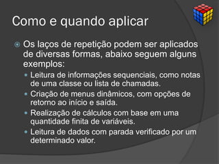 Como e quando aplicar
 Os laços de repetição podem ser aplicados
de diversas formas, abaixo seguem alguns
exemplos:
 Leitura de informações sequenciais, como notas
de uma classe ou lista de chamadas.
 Criação de menus dinâmicos, com opções de
retorno ao início e saída.
 Realização de cálculos com base em uma
quantidade finita de variáveis.
 Leitura de dados com parada verificado por um
determinado valor.
 