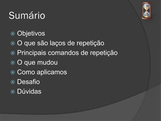 Sumário
 Objetivos
 O que são laços de repetição
 Principais comandos de repetição
 O que mudou
 Como aplicamos
 Desafio
 Dúvidas
 