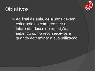 Objetivos
 Ao final da aula, os alunos devem
estar aptos a compreender e
interpretar laços de repetição,
sabendo como reconhecê-los e
quando determinar a sua utilização.
 