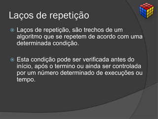 Laços de repetição
 Laços de repetição, são trechos de um
algoritmo que se repetem de acordo com uma
determinada condição.
 Esta condição pode ser verificada antes do
início, após o termino ou ainda ser controlada
por um número determinado de execuções ou
tempo.
 