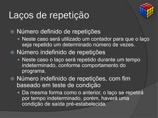 Laços de repetição
 Número definido de repetições
 Neste caso será utilizado um contador para que o laço
seja repetido um determinado número de vezes.
 Número indefinido de repetições
 Neste caso o laço será repetido durante um tempo
indeterminado, conforme comportamento do
programa.
 Número indefinido de repetições, com fim
baseado em teste de condição
 Da mesma forma como o anterior, o laço se repetirá
por tempo indeterminado, porém, haverá uma
condição de saída pré-estabelecida.
 