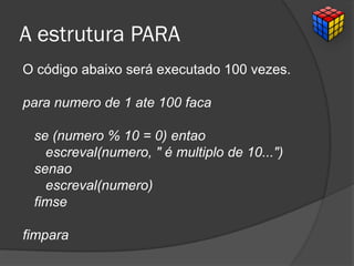 A estrutura PARA
O código abaixo será executado 100 vezes.
para numero de 1 ate 100 faca
se (numero % 10 = 0) entao
escreval(numero, " é multiplo de 10...")
senao
escreval(numero)
fimse
fimpara
 