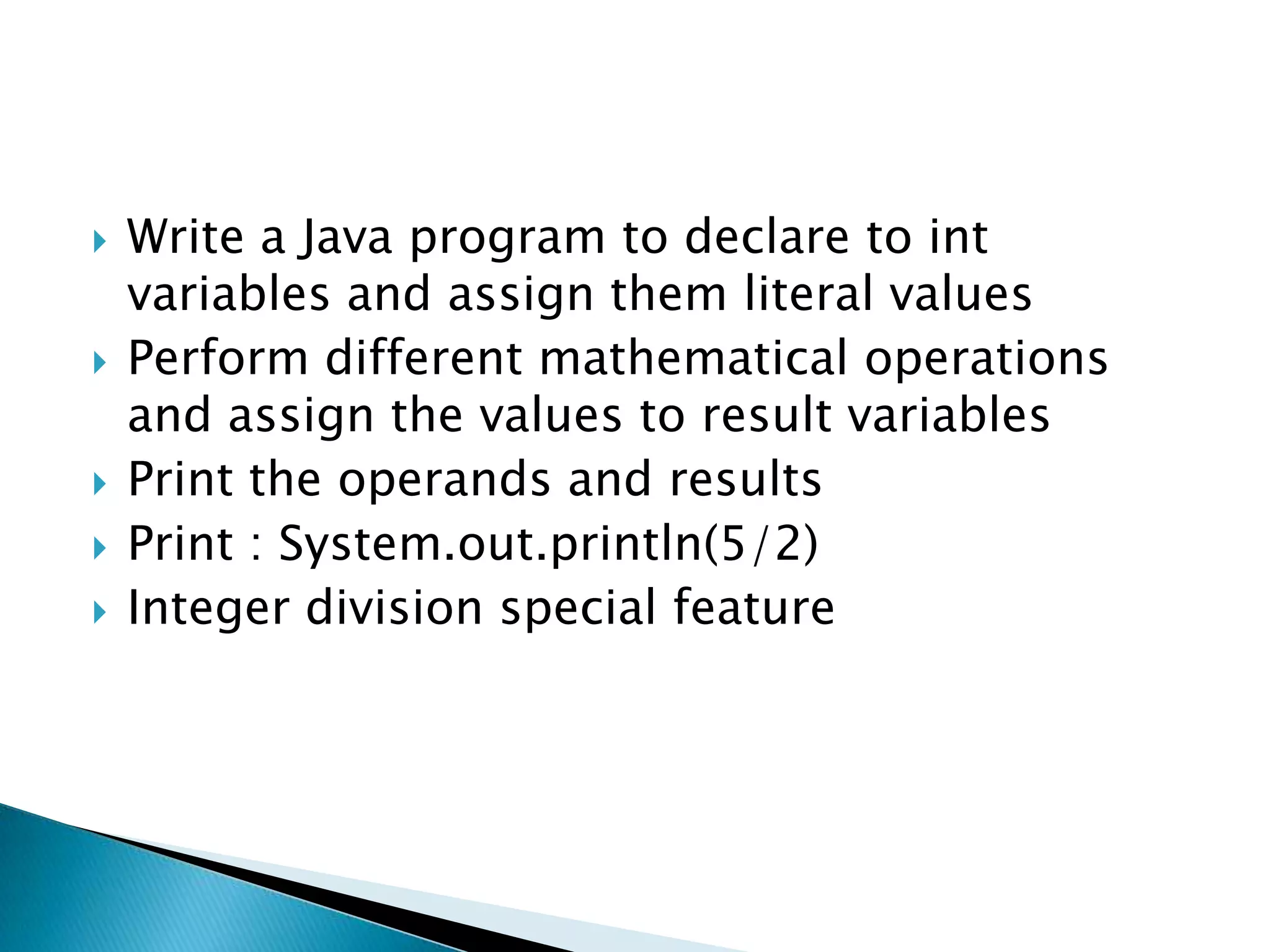 Write a Java program to declare to int variables and assign them literal valuesPerform different mathematical operations and assign the values to result variablesPrint the operands and resultsPrint : System.out.println(5/2)Integer division special feature