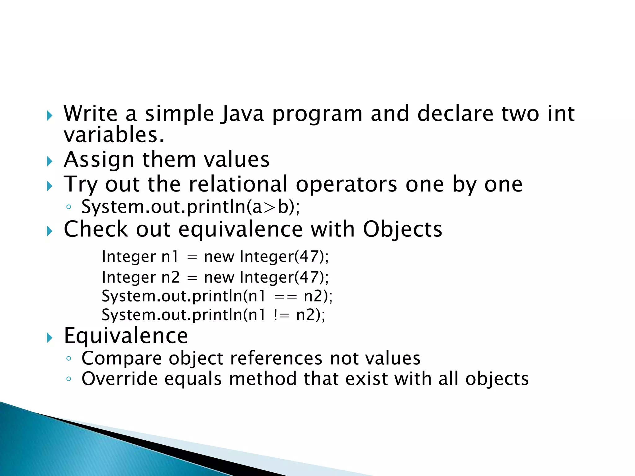 Write a simple Java program and declare two int variables.Assign them valuesTry out the relational operators one by oneSystem.out.println(a>b);Check out equivalence with ObjectsInteger n1 = new Integer(47); 		Integer n2 = new Integer(47); System.out.println(n1 == n2); System.out.println(n1 != n2);Equivalence Compare object references not valuesOverride equals method that exist with all objects