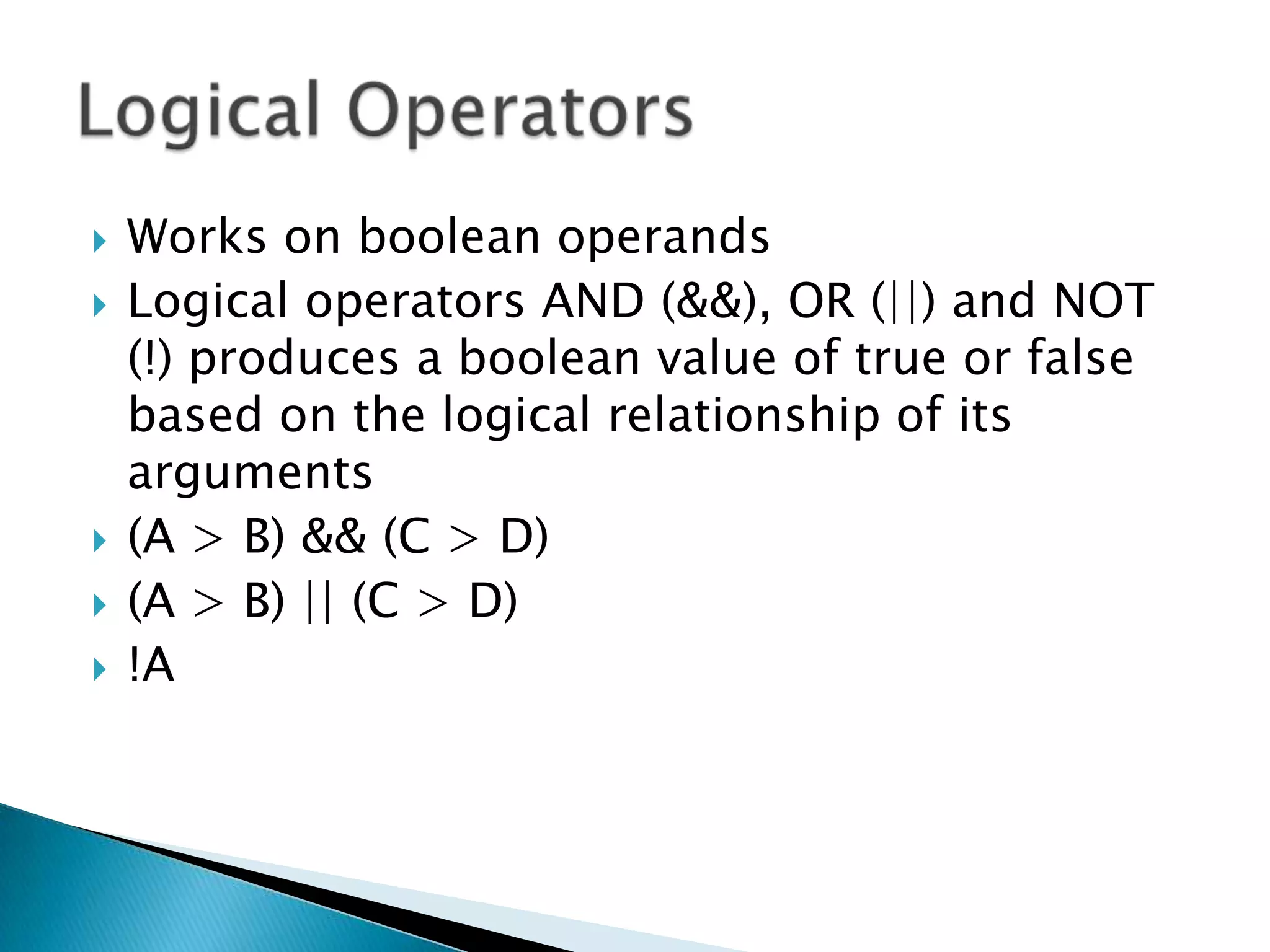 Works on boolean operandsLogical operators AND (&&), OR (||) and NOT (!) produces a boolean value of true or false based on the logical relationship of its arguments(A > B) && (C > D)(A > B) || (C > D)!ALogical Operators