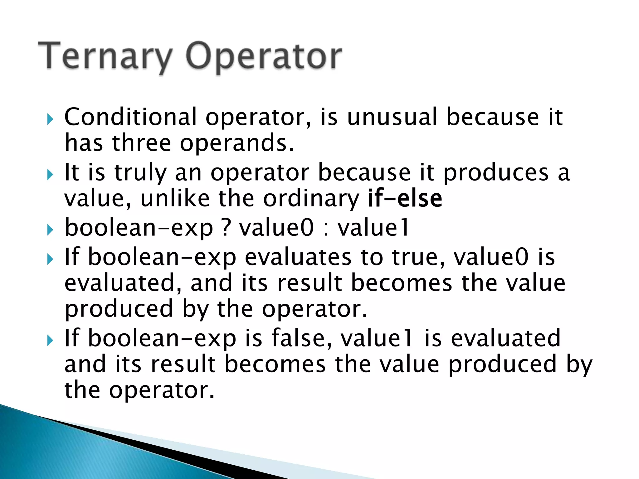Conditional operator, is unusual because it has three operands. It is truly an operator because it produces a value, unlike the ordinary if-elseboolean-exp ? value0 : value1If boolean-exp evaluates to true, value0 is evaluated, and its result becomes the value produced by the operator. If boolean-exp is false, value1 is evaluated and its result becomes the value produced by the operator.Ternary Operator