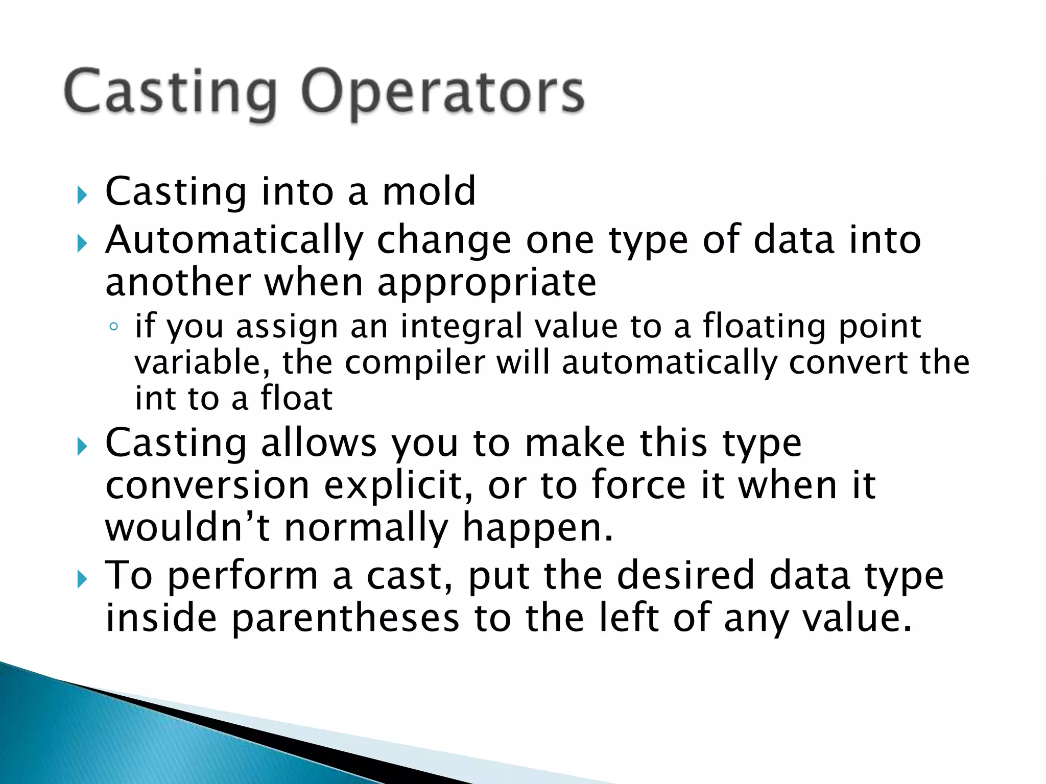 Casting into a moldAutomatically change one type of data into another when appropriateif you assign an integral value to a floating point variable, the compiler will automatically convert the int to a floatCasting allows you to make this type conversion explicit, or to force it when it wouldn’t normally happen. To perform a cast, put the desired data type inside parentheses to the left of any value. Casting Operators