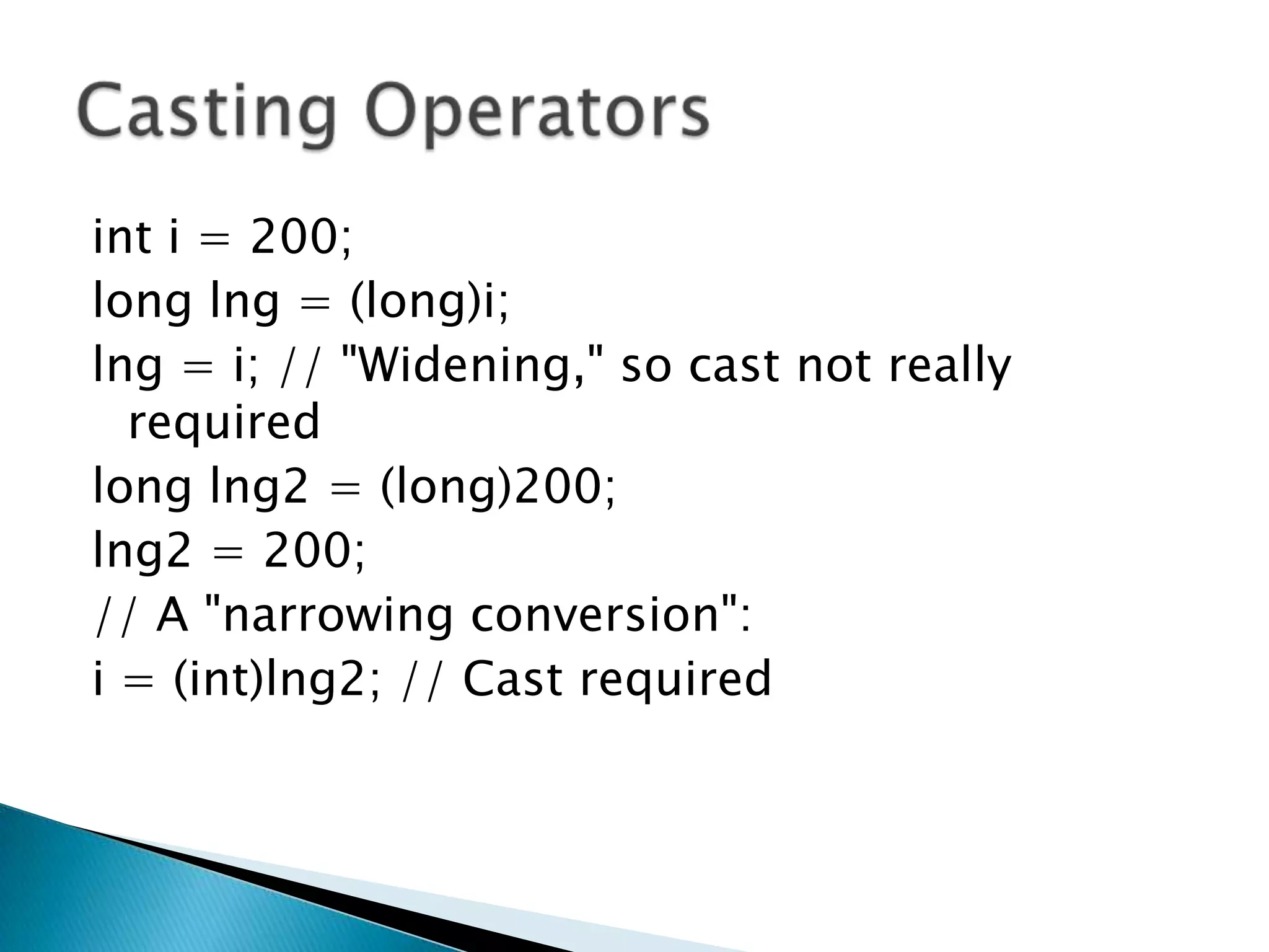 inti = 200; long lng = (long)i; lng = i; // "Widening," so cast not really required long lng2 = (long)200; lng2 = 200; // A "narrowing conversion": i = (int)lng2; // Cast required Casting Operators