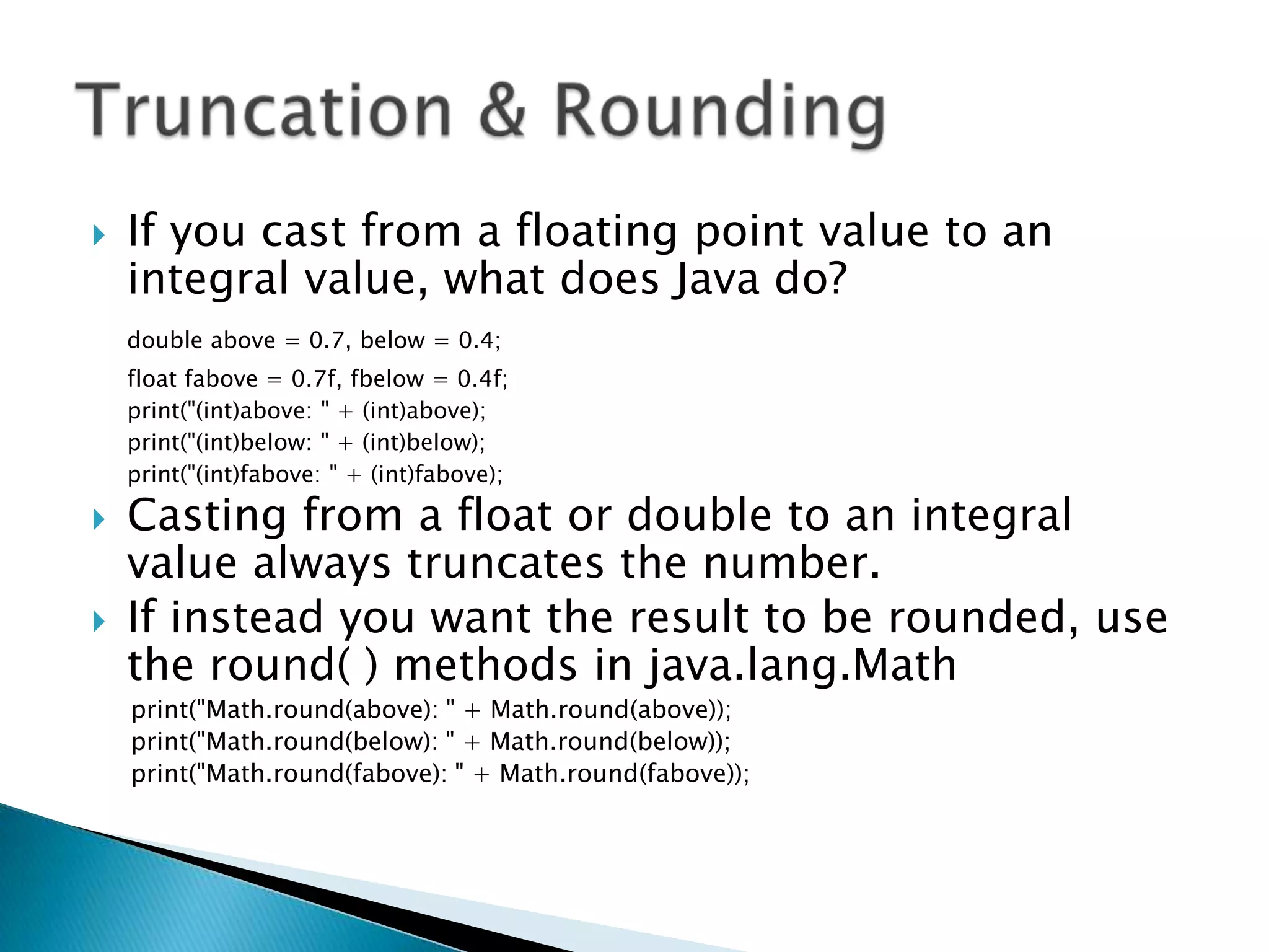 If you cast from a floating point value to an integral value, what does Java do? double above = 0.7, below = 0.4; 	float fabove = 0.7f, fbelow = 0.4f; 	print("(int)above: " + (int)above); 	print("(int)below: " + (int)below); 	print("(int)fabove: " + (int)fabove); Casting from a float or double to an integral value always truncates the number. If instead you want the result to be rounded, use the round( ) methods in java.lang.Mathprint("Math.round(above): " + Math.round(above)); print("Math.round(below): " + Math.round(below)); print("Math.round(fabove): " + Math.round(fabove)); Truncation & Rounding