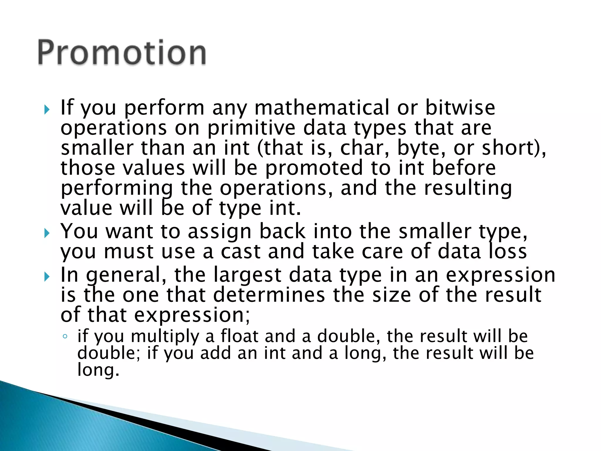 If you perform any mathematical or bitwise operations on primitive data types that are smaller than an int (that is, char, byte, or short), those values will be promoted to int before performing the operations, and the resulting value will be of type int. You want to assign back into the smaller type, you must use a castand take care of data lossIn general, the largest data type in an expression is the one that determines the size of the result of that expression; if you multiply a float and a double, the result will be double; if you add an int and a long, the result will be long. Promotion