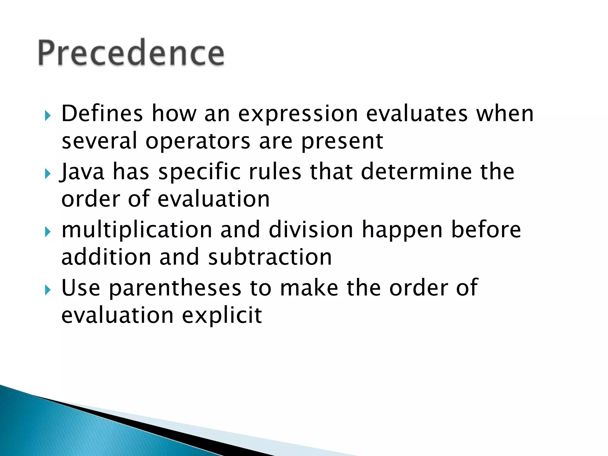 Defines how an expression evaluates when several operators are presentJava has specific rules that determine the order of evaluation multiplication and division happen before addition and subtraction Use parentheses to make the order of evaluation explicit Precedence