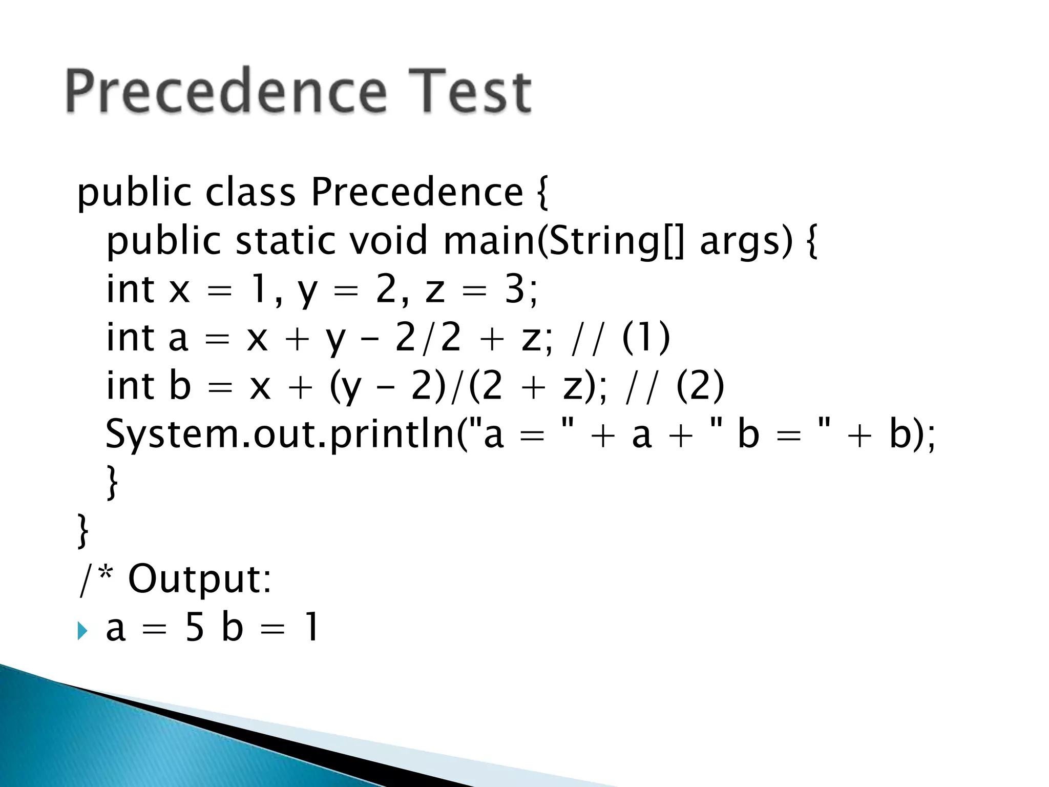 public class Precedence { 	public static void main(String[] args) { intx = 1, y = 2, z = 3; inta = x + y - 2/2 + z; // (1) int b = x + (y - 2)/(2 + z); // (2) System.out.println("a = " + a + " b = " + b); 	} } /* Output: a = 5 b = 1 Precedence Test