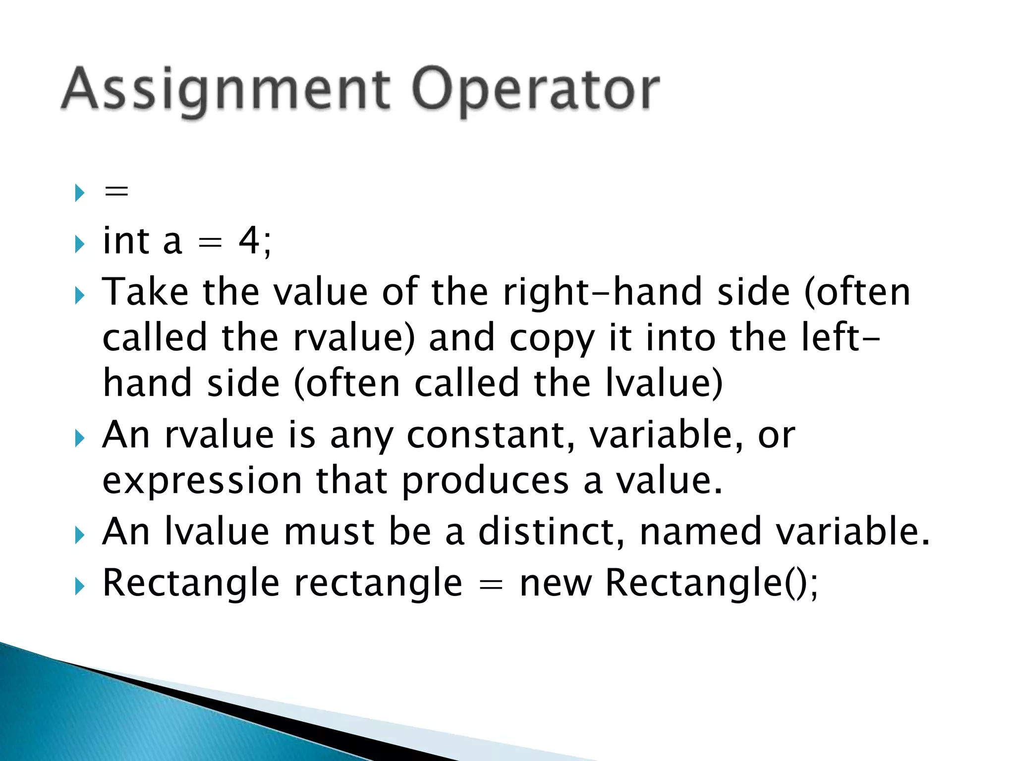 =int a = 4; Take the value of the right-hand side (often called the rvalue) and copy it into the left-hand side (often called the lvalue) An rvalue is any constant, variable, or expression that produces a value.An lvalue must be a distinct, named variable. Rectangle rectangle = new Rectangle();Assignment Operator