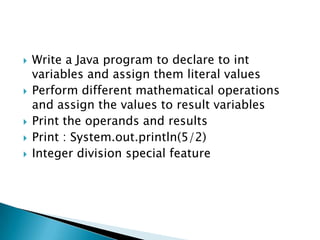 Write a Java program to declare to int variables and assign them literal valuesPerform different mathematical operations and assign the values to result variablesPrint the operands and resultsPrint : System.out.println(5/2)Integer division special feature