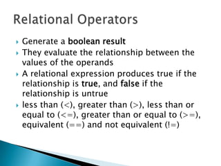 Generate a booleanresultThey evaluate the relationship between the values of the operandsA relational expression produces true if the relationship is true, and false if the relationship is untrueless than (<), greater than (>), less than or equal to (<=), greater than or equal to (>=), equivalent (==) and not equivalent (!=)Relational Operators
