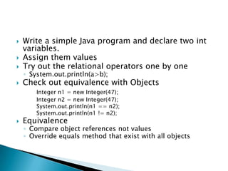 Write a simple Java program and declare two int variables.Assign them valuesTry out the relational operators one by oneSystem.out.println(a>b);Check out equivalence with ObjectsInteger n1 = new Integer(47); 		Integer n2 = new Integer(47); System.out.println(n1 == n2); System.out.println(n1 != n2);Equivalence Compare object references not valuesOverride equals method that exist with all objects