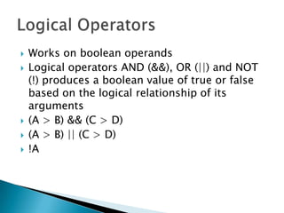 Works on boolean operandsLogical operators AND (&&), OR (||) and NOT (!) produces a boolean value of true or false based on the logical relationship of its arguments(A > B) && (C > D)(A > B) || (C > D)!ALogical Operators