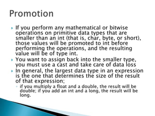 If you perform any mathematical or bitwise operations on primitive data types that are smaller than an int (that is, char, byte, or short), those values will be promoted to int before performing the operations, and the resulting value will be of type int. You want to assign back into the smaller type, you must use a castand take care of data lossIn general, the largest data type in an expression is the one that determines the size of the result of that expression; if you multiply a float and a double, the result will be double; if you add an int and a long, the result will be long. Promotion