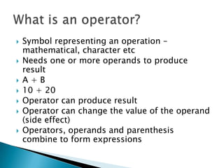 Symbol representing an operation – mathematical, character etcNeeds one or more operands to produce resultA + B 10 + 20 Operator can produce resultOperator can change the value of the operand (side effect)Operators, operands and parenthesis combine to form expressionsWhat is an operator?