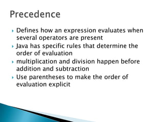 Defines how an expression evaluates when several operators are presentJava has specific rules that determine the order of evaluation multiplication and division happen before addition and subtraction Use parentheses to make the order of evaluation explicit Precedence