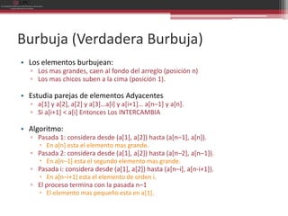 Burbuja (Verdadera Burbuja)
• Los elementos burbujean:
  ▫ Los mas grandes, caen al fondo del arreglo (posición n)
  ▫ Los mas chicos suben a la cima (posición 1).

• Estudia parejas de elementos Adyacentes
  ▫ a[1] y a[2], a[2] y a[3]…a[i] y a[i+1]… a[n–1] y a[n].
  ▫ Si a[i+1] < a[i] Entonces Los INTERCAMBIA

• Algoritmo:
  ▫ Pasada 1: considera desde (a[1], a[2]) hasta (a[n–1], a[n]).
      En a[n] esta el elemento mas grande.
  ▫ Pasada 2: considera desde (a[1], a[2]) hasta (a[n–2], a[n–1]).
      En a[n–1] esta el segundo elemento mas grande.
  ▫ Pasada i: considera desde (a[1], a[2]) hasta (a[n–i], a[n-i+1]).
      En a[n–i+1] esta el elemento de orden i.
  ▫ El proceso termina con la pasada n–1
      El elemento mas pequeño esta en a[1].
 