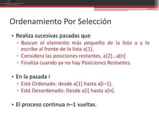 Ordenamiento Por Selección
• Realiza sucesivas pasadas que
  ▫ Buscan el elemento más pequeño de la lista a y lo
    escribe al frente de la lista a[1].
  ▫ Considera las posiciones restantes, a[2]…a[n]
  ▫ Finaliza cuando ya no hay Posiciones Restantes.

• En la pasada i
  ▫ Está Ordenado: desde a[1] hasta a[i–1].
  ▫ Está Desordenado: Desde a[i] hasta a[n].

• El proceso continua n–1 vueltas.
 